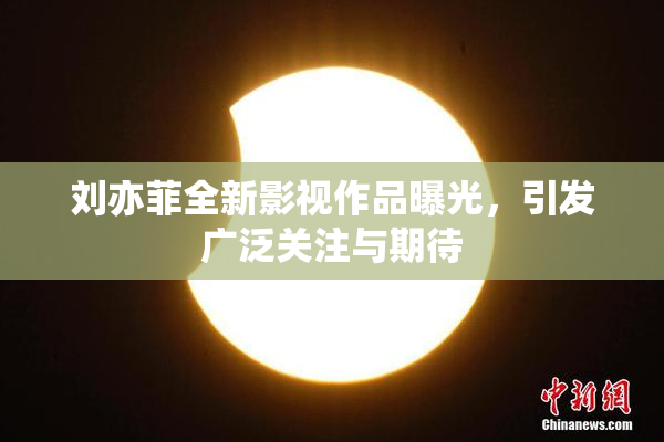 刘亦菲全新影视作品曝光，引发广泛关注与期待