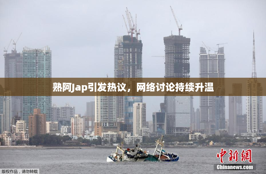 熟阿Jap引发热议，网络讨论持续升温