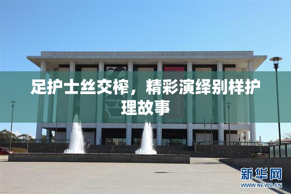 足护士丝交榨，精彩演绎别样护理故事