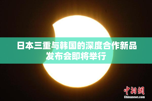 日本三重与韩国的深度合作新品发布会即将举行