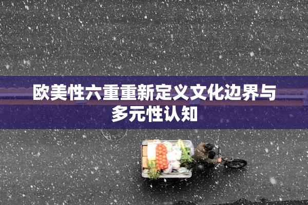 欧美性六重重新定义文化边界与多元性认知
