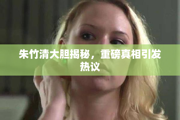 朱竹清大胆揭秘，重磅真相引发热议
