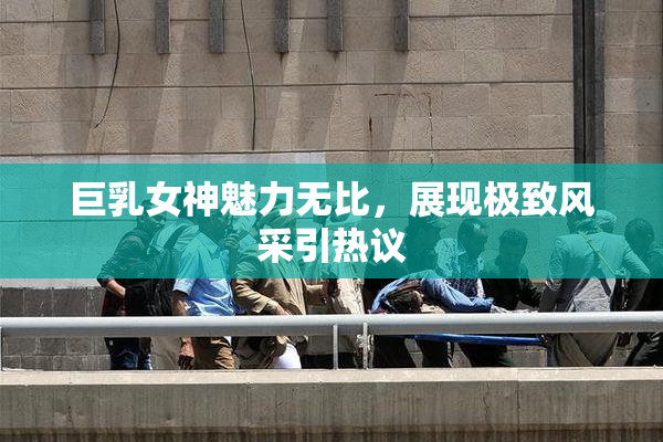 巨乳女神魅力无比，展现极致风采引热议