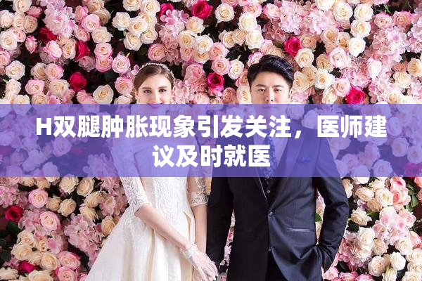 H双腿肿胀现象引发关注，医师建议及时就医