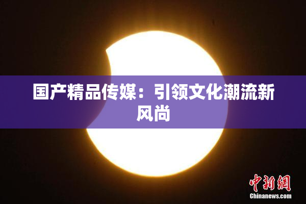 国产精品传媒：引领文化潮流新风尚