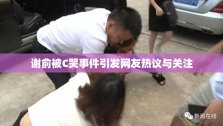 谢俞被C哭事件引发网友热议与关注