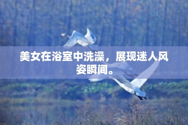 美女在浴室中洗澡，展现迷人风姿瞬间。