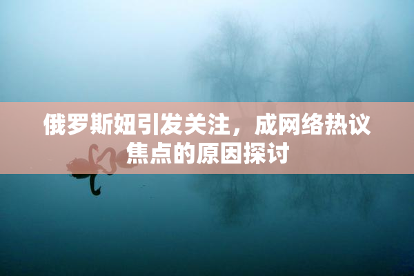 俄罗斯妞引发关注，成网络热议焦点的原因探讨