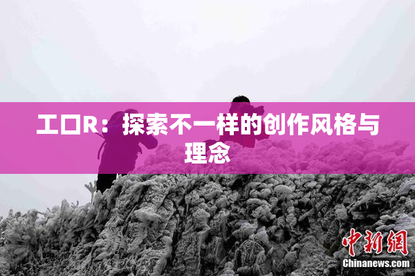 工口R：探索不一样的创作风格与理念