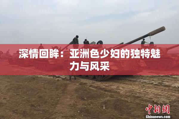 深情回眸：亚洲色少妇的独特魅力与风采