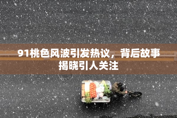 91桃色风波引发热议，背后故事揭晓引人关注