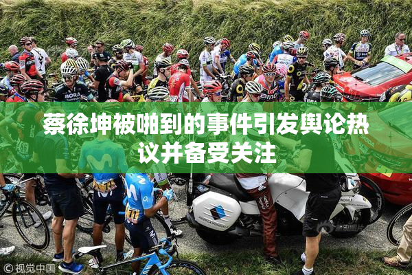 蔡徐坤被啪到的事件引发舆论热议并备受关注