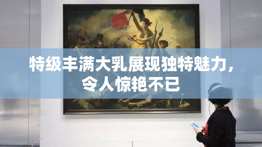 特级丰满大乳展现独特魅力，令人惊艳不已