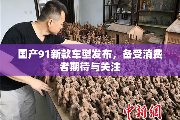 国产91新款车型发布，备受消费者期待与关注