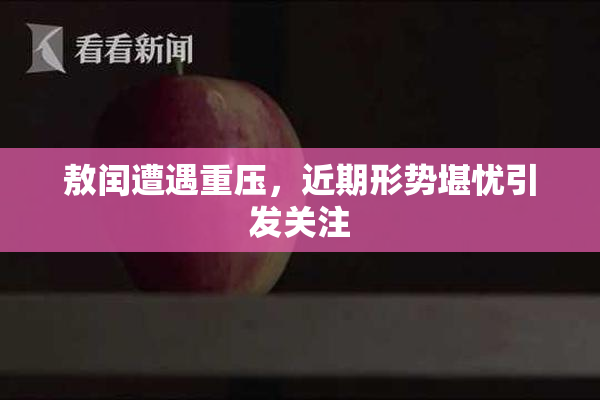 敖闰遭遇重压，近期形势堪忧引发关注