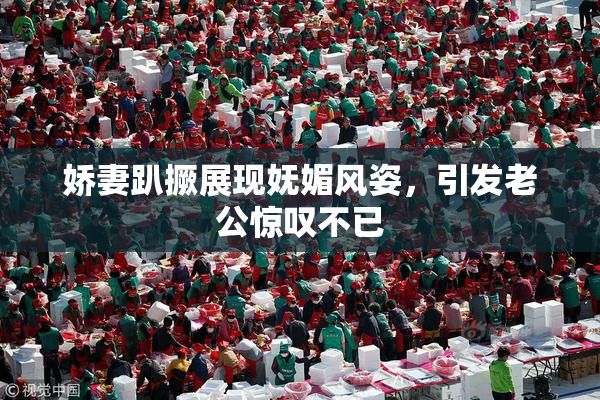 娇妻趴撅展现妩媚风姿，引发老公惊叹不已