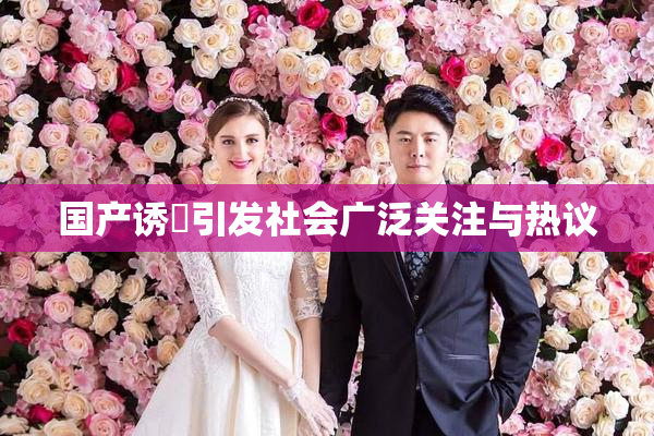 国产诱奷引发社会广泛关注与热议