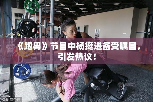 《跑男》节目中杨挺进备受瞩目，引发热议！