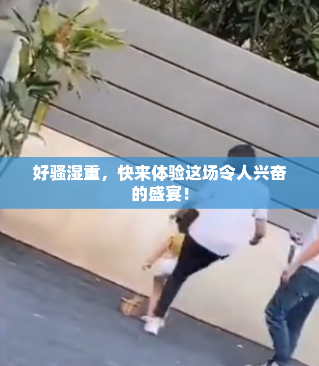 好骚湿重，快来体验这场令人兴奋的盛宴！