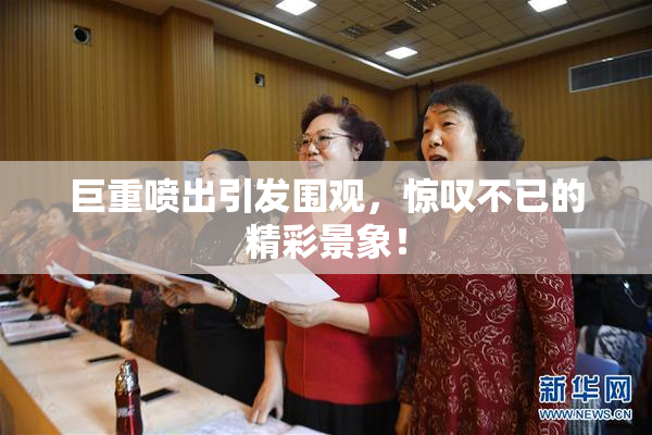 巨重喷出引发围观，惊叹不已的精彩景象！