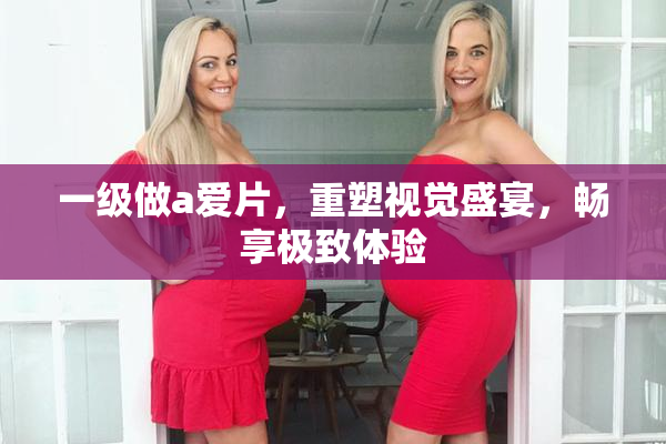 一级做a爱片，重塑视觉盛宴，畅享极致体验