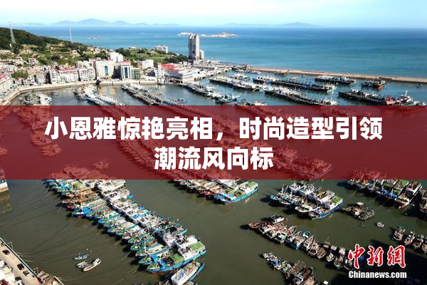 小恩雅惊艳亮相，时尚造型引领潮流风向标