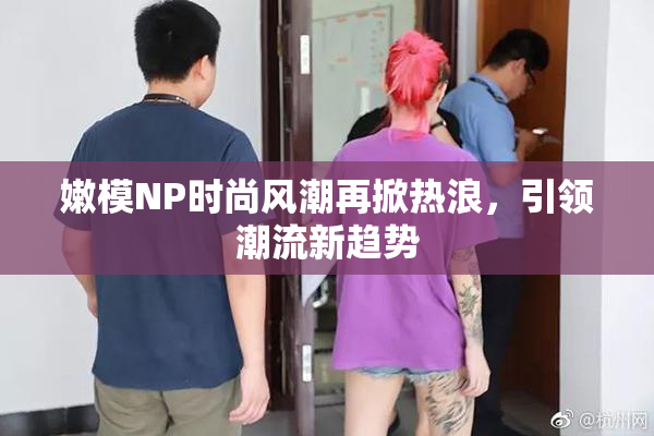 嫩模NP时尚风潮再掀热浪，引领潮流新趋势