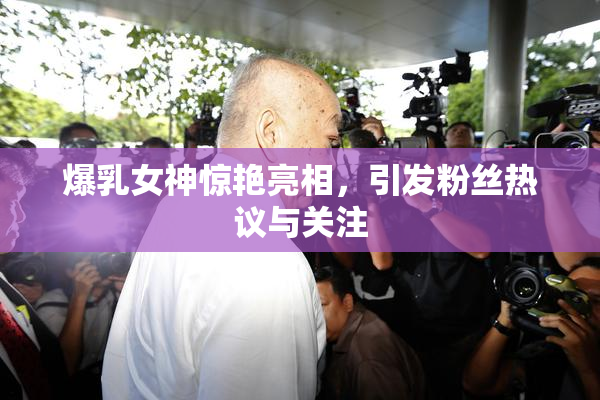 爆乳女神惊艳亮相，引发粉丝热议与关注