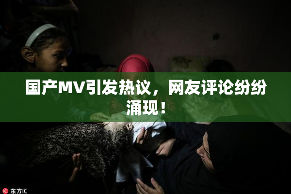 国产MV引发热议，网友评论纷纷涌现！