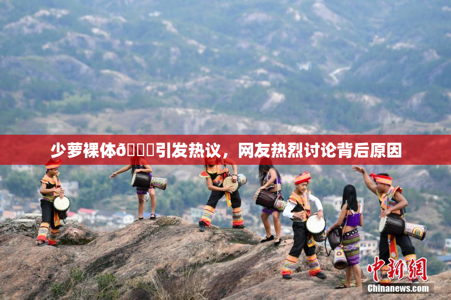 少萝裸体🔞引发热议，网友热烈讨论背后原因