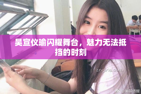 吴宣仪瑜闪耀舞台，魅力无法抵挡的时刻