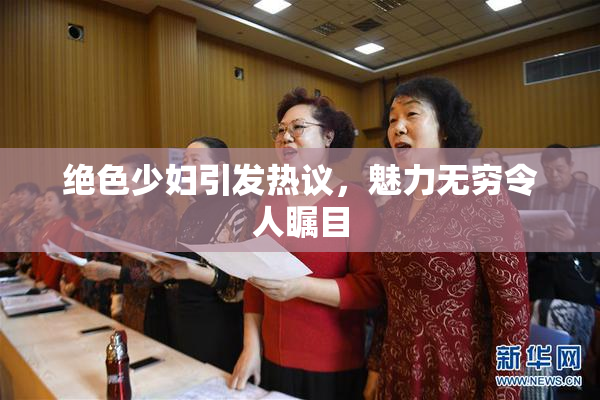 绝色少妇引发热议，魅力无穷令人瞩目