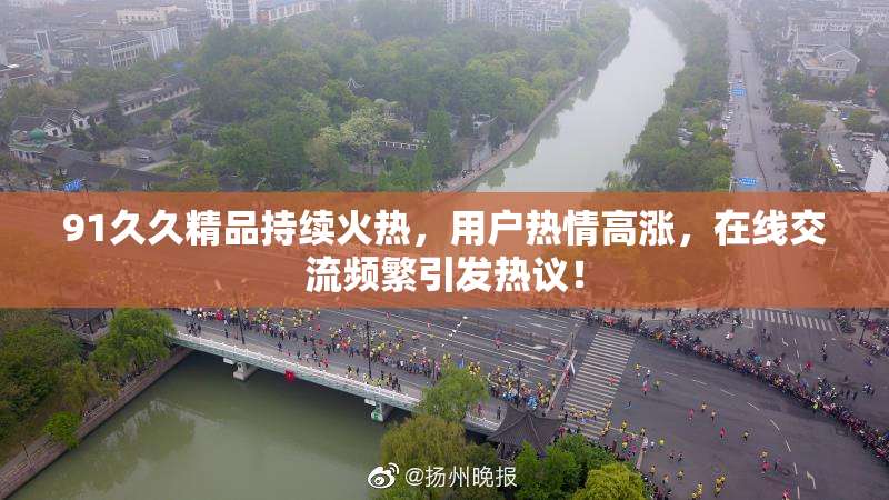 91久久精品持续火热，用户热情高涨，在线交流频繁引发热议！