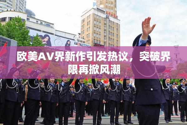 欧美AV界新作引发热议，突破界限再掀风潮