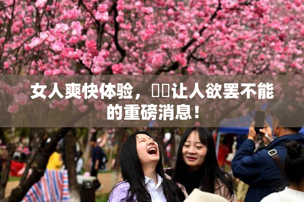 女人爽快体验，❌‌让人欲罢不能的重磅消息！