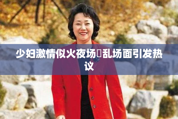 少妇激情似火夜场婬乱场面引发热议