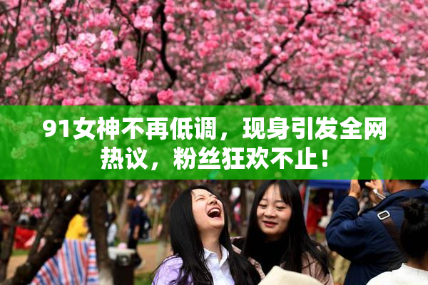 91女神不再低调，现身引发全网热议，粉丝狂欢不止！