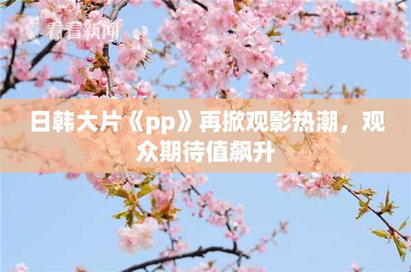 日韩大片《pp》再掀观影热潮，观众期待值飙升