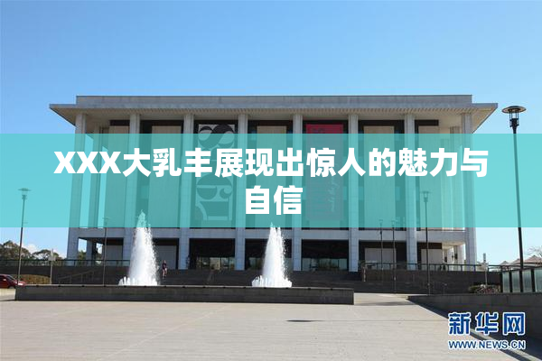 XXX大乳丰展现出惊人的魅力与自信