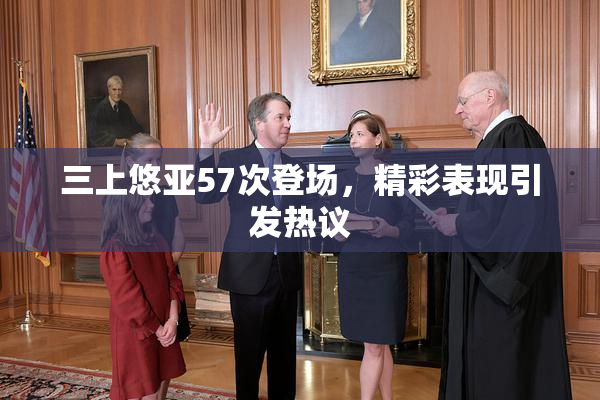 三上悠亚57次登场，精彩表现引发热议