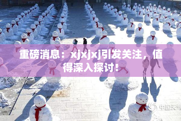 重磅消息：xjxjxj引发关注，值得深入探讨！