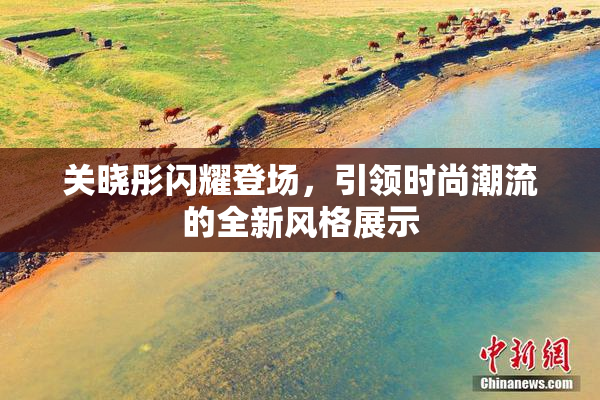 关晓彤闪耀登场，引领时尚潮流的全新风格展示