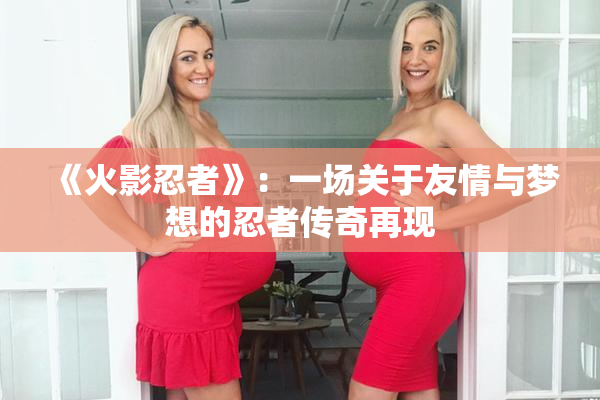 《火影忍者》：一场关于友情与梦想的忍者传奇再现