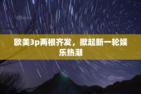 欧美3p两根齐发，掀起新一轮娱乐热潮