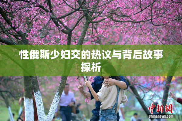 性俄斯少妇交的热议与背后故事探析