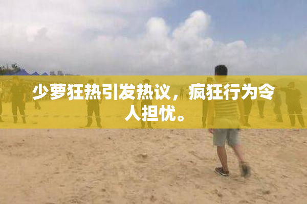 少萝狂热引发热议，疯狂行为令人担忧。