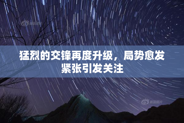 猛烈的交锋再度升级，局势愈发紧张引发关注