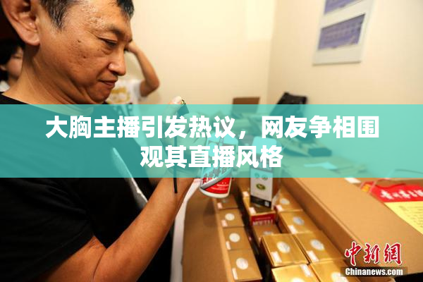 大胸主播引发热议，网友争相围观其直播风格