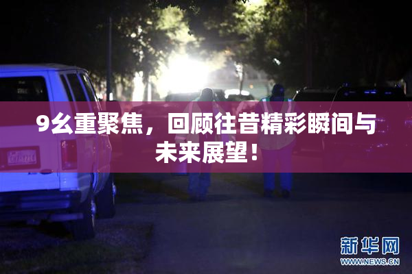 9幺重聚焦，回顾往昔精彩瞬间与未来展望！