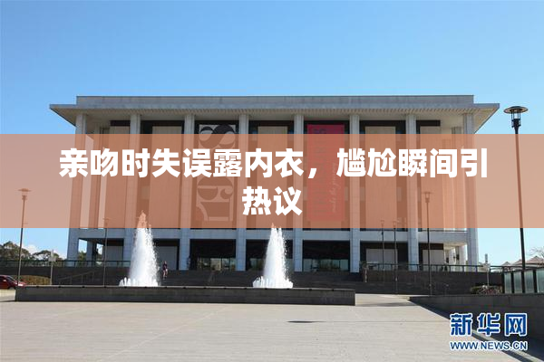 亲吻时失误露内衣，尴尬瞬间引热议